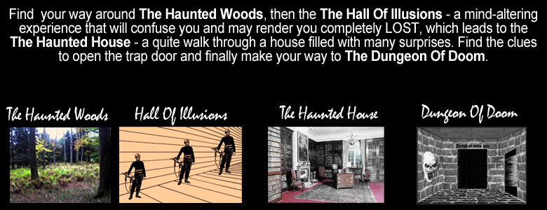 Find your way around The Haunted Woods, then the The Hall Of Illusions - a mind-altering experience that will confuse you and may render you completely LOST, which leads to the The Haunted House - a quite walk through a house filled with many surprises. Find the clues to open the trap door and finally make your way to The Dungeon Of Doom